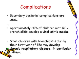 Complications
• Secondary bacterial complications are
rare.
• Approximately 20% of children with RSV
bronchiolitis develop a viral otitis media.
• Small children with bronchiolitis during
their first year of life may develop
chronic respiratory disease, in particular
asthma.
 