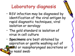 Laboratory diagnosis
• RSV infection may be diagnosed by
identification of the viral antigen by
rapid diagnostic techniques, viral
isolation or serology
• The gold standard is isolation of
virus in cell culture
• Specimens are best obtained by
aspiration or gentle washing out of
nasal or nasopharyngeal secretions or
by nasal swab
 