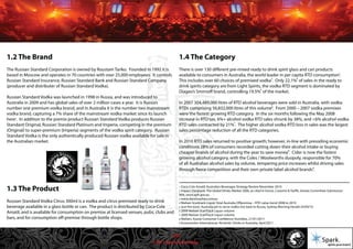 © 2011 Spark Advertising
1.2 The Brand
The Russian Standard Corporation is owned by Roustam Tariko. Founded in 1992 it is
based in Moscow and operates in 70 countries with over 25,000 employees. It controls
Russian Standard Insurance, Russian Standard Bank and Russian Standard Company
(producer and distributer of Russian Standard Vodka).
Russian Standard Vodka was launched in 1998 in Russia, and was introduced to
Australia in 2009 and has global sales of over 2 million cases a year. It is Russia’s
number one premium vodka brand, and in Australia it is the number two mainstream
vodka brand, capturing a 7% share of the mainstream vodka market since its launch
here . In addition to the premix product Russian Standard Vodka produces Russian
Standard Original, Russian Standard Platinum and Imperia, competing in the premium
(Original) to super-premium (Imperia) segments of the vodka spirit category. Russian
Standard Vodka is the only authentically produced Russian vodka available for sale in
the Australian market.
1.4 The Category
There is over 130 different pre-mixed ready to drink spirit glass and can products
available to consumers in Australia, the world leader in per capita RTD consumption .
This includes over 60 choices of premixed vodka . Only 22.1% of sales in the ready to
drink spirits category are from Light Spirits, the vodka RTD segment is dominated by
Diageo’s Smirnoff brand, controlling 19.5% of the market.
In 2007 304,489,000 litres of RTD alcohol beverages were sold in Australia, with vodka
RTDs comprising 56,832,000 litres of this volume . From 2000 – 2007 vodka premixes
were the fastest growing RTD category. In the six months following the May 2008
increase in RTD tax, 6%+ alcohol vodka RTD sales shrunk by 38%, and <6% alcohol vodka
RTD sales contracted by 21% . The higher alcohol vodka RTD loss in sales was the largest
sales percentage reduction of all the RTD categories.
In 2010 RTD sales returned to positive growth; however, in-line with prevailing economic
conditions 28% of consumers recorded cutting down their alcohol intake or buying
cheaper brands of alcohol during the year to save money . Cider is now the fastest
growing alcohol category, with the Coles / Woolworths duopoly, responsible for 70%
of all Australian alcohol sales by volume, tempering price increases whilst driving sales
through fierce competition and their own private label alcohol brands .
1.3 The Product
Russian Standard Vodka Citrus 300ml is a vodka and citrus premixed ready to drink
beverage available in a glass bottle or can. The product is distributed by Coca-Cola
Amatil, and is available for consumption on premise at licensed venues, pubs, clubs and
bars, and for consumption off-premise through bottle shops.
1 Coca-Cola Amatil: Australian Beverages Strategy Review November 2010
2 Impact Databank: The Global Drinks Market 2006, as cited in Excise, Customs & Tariffs, Senate Committee Submission
06A, www.aph.gov.au
3 www.danmurphys.com.au
4 Nielsen Scantrack Liquor Total Australia Offpremise – RTD value trend 2008 to 2010
5 Just the tonic: Australia set to serve vodka mix back to Russia, Sydney Morning Herald 24/09/10
6 2009 Nielsen ScanTrack Liquor volume
7 2009 Nielsen ScanTrack Liquor volume
8 Nielsen, Aussie Consumer Confidence Stumbles, 21/01/2011
9 Euromonitor International, Alcoholic Drinks in Australia, April 2011
1
2
3 4
5
6
7
8
9
4/57
 