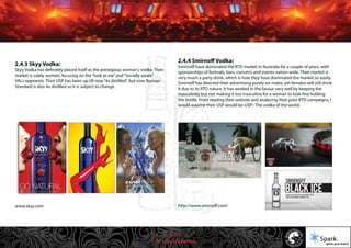 © 2011 Spark Advertising
2.4.3 Skyy Vodka:
Skyy Vodka has definitely placed itself as the prestigious woman's vodka. Their
market is solely women, focusing on the“look at me”and“Socially aware”
VALs segments. Their USP has been up till now“4x distilled”, but now Russian
Standard is also 4x distilled so it is subject to change.
www.skyy.com
2.4.4 Smirnoff Vodka:
Smirnoff have dominated the RTD market in Australia for a couple of years, with
sponsorships of festivals, bars, concerts and events nation-wide. Their market is
very much a party drink, which is how they have dominated the market so easily.
Smirnoff has directed their advertising purely on males, yet females will still drink
it due to its RTD nature. It has worked in the favour very well by keeping the
masculinity but not making it too masculine for a woman to look fine holding
the bottle. From reading their website and analysing their prior RTD campaigns, I
would assume their USP would be-USP:- The vodka of the world.
http://www.smirnoff.com/
10/57
 