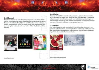© 2011 Spark Advertising
2.4.5 Bacardi:
Bacardi has taken on the party lifestyle, by using a very Latin theme,(due to
the fact its rum) and it has helped create the image of their drink. The Bacardi
Breezer is the highest selling RTD in the world. Aimed at women and men,
skewed towards women, hitting the young market. After analysing past ads
and reading their website I would assume their USP is:- The Drink that Makes
the party.
www.bacardi.com
2.4.6 Pulse:
Pulse was the first RTD in Australia with guarana in it, giving it a head over other
RTD's because of the energy drink angle. The angle they have taken is“a drink that
will get the party started”, making people want to drink it early in their night, so
they last longer through the night. Skewed towards males due to higher consump-
tion rates. Pulse has no website or any campaigns I have seen.
2.4.7 Ruski:
The Stolichnaya lemon ruski was the first RTD to hit Australian stores, and it is a
premium vodka from Russia, advertising itself very traditionally, with Russian herit-
age, and company heritage playing a part. Their USP from my reading and analys-
ing of their ads would be: Real Russian Vodka.
http://www.stoli.com/global/
11/57
 