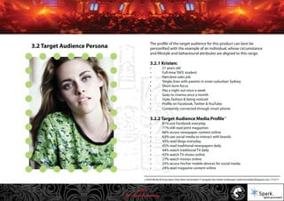 © 2011 Spark Advertising
10
The profile of the target audience for this product can best be
personified with the example of an individual, whose circumstance
and lifestyle and behavioural attributes are aligned to this range.
3.2.1 Kristen:
• 21 years old
• Full-time TAFE student
• Part-time sales job
• Single, lives with parents in inner-suburban Sydney
• Short-term focus
• Has a night out once a week
• Goes to cinema once a month
• Style, fashion & being noticed
• Profile on Facebook, Twitter & YouTube.
• Constantly connected through smart phone
3.2.2 Target Audience Media Profile
• 81% use Facebook everyday
• 71% still read print magazines
• 66% access newspaper content online
• 63% use social media to interact with brands
• 45% read blogs everyday
• 45% read traditional newspapers daily
• 44% watch traditional TV daily
• 42% watch TV shows online
• 27% watch movies online
• 25% access his/her mobile devices for social media
• 24% read magazine content online
3.2 Target Audience Persona
10 Ruth Burke & Associates: How does Generation Y navigate the media landscape? weknowmedia.blogspot.com 17/2/11
13/57
 