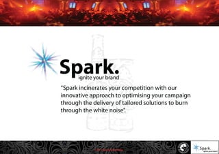 © 2011 Spark Advertising
“Spark incinerates your competition with our
innovative approach to optimising your campaign
through the delivery of tailored solutions to burn
through the white noise”.
ignite your brand
Spark.
 