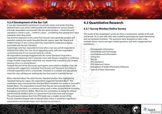 © 2011 Spark Advertising
4.2.4 Development of the Bar-Call
It was also requested for participants to provide names and words that they
believed were cool, which unfortunately only stimulated one serious answer.
A female respondent commented‘I like the word standard…I think the word
standard in a drink is cool… I think it’s clever…considering that people don’t have
standards when they drink.’
Top of mind responses to the name‘Pure Russian’were generally positive and
peaceful, evoking the words‘beautiful blonde, sparse, open like Siberia and
endless horizon’. It was a name which the respondents could picture being
associated with Russian Standard.
Surprisingly, only four respondents knew what a tsar was and all respondents
believed that‘Silver Tsar’was not an appealing name, with one respondent
commenting that‘it’s an unusual name for a drink’.
All respondents strongly disagreed with the name‘Standard Citrus’with a
respondent explaining‘I don’t associate citrus with Russia, it presents a conflicting
image’. Another respondent noted that‘you would think it would be sour in taste
because citrus is a strong flavour’.
Towards the end of the discussion, participants were asked to develop a bar call,
resulting with suggestions including‘Pure Russian’and‘Standard’. According to
a female respondent who is a bartender,‘Standard’is a suitable and appropriate
name for a bar call because‘nothing else has that word in it behind the bar’.
When informed about the other Russian Standard product lines highlighting
‘Standard’being too vague, the respondent suggested‘Standard Black’. The
moderators were concerned that‘Standard Black’would be too similar to Smirnoff’s
Double Black. The respondents ensured that they do not associate‘black’with
Smirnoff and that black is a common colour used in other alcohol brands including
Bundaberg and Johnnie Walker.‘Black has the connotation as being the refined
and the heavily distilled spirits.’It is perceived to be more‘pure and stronger’.
The participants believe that if the RTD bottle was a smaller version of the
Russian Standard Original with an altered silver colour, it would be a significant
improvement and would impact their decision to purchase it.
4.3 Quantitative Research
4.3.1 Survey Monkey Online Survey
The results of the quantitative survey are from a convenience sample of 40 male
and female 18-25 year olds, who were invited to participate by Spark Advertising
and via Facebook invitation. The questions were designed as Likert scale,
multiple choice, matrix and open ended questions, and were categorised into
sections on:
• Demographic Information
• Social Media and Technology
• Social Media and Information
• Going Out
• Venues
• RTD Occasions
• RTD Selection Criteria
• Perceptions of Vodka RTD brands & flavours
• Sources of New Information
16/57
 