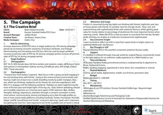 © 2011 Spark Advertising
5. The Campaign
5.1 The Creative Brief
Client: Beam Global Australia Date: 16/05/2011
Brand: Russian Standard Vodka RTD Citrus
Account Manager: Jaddan Bruhn
Creative Team: Joe Brown, Sreyna Chao
Media Strategist: Cedric Chai
1. Role for Advertising
Increase awareness of RSV RTD citrus in target audience by 10% during campaign
period, by increasing consumer awareness of product attributes, and through
demonstrating and articulating new RSV bar-call to be used by target audience;
increase on-premise sales of RTD by 5% during campaign period; increase off-premise
sales of RTD by 5% during campaign period.
2. Target Audience
2.1 Demographics
M/F 18-25, 60% female skew, full time workers and students, single, still living at home
with parents in metropolitan Sydney, earning $30-60k per year, with a high school /
TAFE / Trade education.
2.2 Psychographics
“Tracey & Sam Thrill Seekers”segment. Main focus in life is going out and engaging in
fun and exciting times with friends. Going to the cinema at least once a month, and
having a night out at least once a week (travelling mainly by public transport, then
taxi, whilst out drinking), weekends are for friends, fun and new experiences, with
Mon-Fri a stopgap until the following weekend. Holidays are spent experiencing the
most of the fast-pace and bright lights of the big city. Style, fashion and being noticed
are incredibly important, as is sharing every aspect of life (opinions, likes, dislikes,
thoughts, feelings, experiences, attitudes) through a constant connection to their
smart phone, communicating, sharing and keeping up to date through profiles on
two or more social media platforms including Facebook, Twitter, Foursquare, YouTube,
Skype, LastFM, SoundCloud and Tumblr. Long term planning / goals aren’t important,
but getting the most fun / best experience out of the available cash on hand is critical.
2.3 Behaviour and Usage
Product is consumed during big nights out drinking with friends (nightclub, pub, bar),
at house parties with friends; to socialise, have fun and get drunk. Taste, cost, and
experimenting with sophisticated drinks with authentic flavours, whilst getting good
value for money relative to percentage of alcohol are the most important factors when
selecting a drink. Males like RTDs as they are easier to carry back from the bar, females
prefer drinking out of glass as it looks less immature/more sophisticated.
2.4 Key Consumer Insight
I want my drink to reflect my shift in taste from sweet drinks in bright colours to
authentic drinks with real flavours.
3. Key Thought or USP
Russian Standard RTD is the youthful convenient authentic Russian vodka.
4. Support
4 x distilled, 4 x filtered through charcoal; authentic original flavour conveniently mixed
to the right balance for an authentic vodka experience in a 300ml bottle or can.
5. Tone and Manner
All Russian Standard Vodka promotional activity is underpinned by its alignment to
Music, Fashion & Cinema.
Bright, exciting, engaging, aspirational in tone; direct, fun, competitive in manner.
6. Desired Mediums
Cinema, social media, digital/online, mobile, out of home, promotion idea.
7. Budget
Media placement $ 1,000,000
8. Timing
Nov 2011 – Jan 2012
9. Mandatories
300ml glass & can RTD product, Russian Standard Vodka logo. Requisite legal
statements.
Adherence to:
Alcohol Beverages Advertising (and Packaging) Code
Distilled Spirits Industry Council of Australia Inc Statement of Responsible Practices for
Alcohol Advertising and Marketing
20/57
 