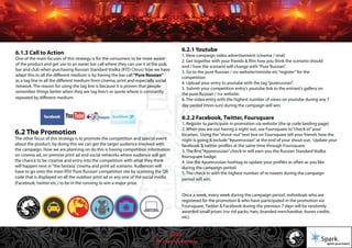 © 2011 Spark Advertising
6.1.3 Call to Action
One of the main focuses of this strategy is for the consumers to be more aware
of the product and get use to an easier bar call where they can use it at the pub,
bar and club when purchasing Russian Standard Vodka (RTD Citrus) how we have
adapt this to all the different medium is by having the bar call“Pure Russian”
as a tag line in all the different medium from cinema, print and especially social
network. The reason for using the tag line is because it is proven that people
remember things better when they are tag line/s or quote where is constantly
repeated by different medium.
6.2 The Promotion
The other focus of this strategy is to promote the competition and special event
about the product, by doing this we can get the target audience involved with
the campaign. How we are planning on do this is having competition information
on cinema ad, on premise print ad and social networks where audience will get
the chance to be creative and entry into the competition with what they think
will happen next in“the fantasy’cinema and print ad scenario. Audiences will
have to go onto the main RSV‘Pure Russian’competition site by scanning the QR
code that is displayed on all the outdoor print ad or any one of the social media
(Facebook, twitter etc.) to be in the running to win a major prize.
6.2.1 Youtube
1. View campaign video advertisement (cinema / viral)
2. Get together with your friends & film how you think the scenario should
end / how the scenario will change with“Pure Russian”.
3. Go to the pure Russian / rsv website/minisite etc“register”for the
competition
4. Upload your entry to youtube with the tag“purerussian”.
5. Submit your competition entry’s youtube link to the entrant’s gallery on
the pure Russian / rsv website.
6. The video entry with the highest number of views on youtube during any 7
day period (mon-sun) during the campaign will win.
6.2.2 Facebook, Twitter, Foursquare
1. Register to participate in promotion via website (the qr code landing page)
2. When you are out having a night out, use Foursquare to“check-in”your
location. Using the“shout-out”text box on Foursquare tell your friends how the
night is going & include“#purerussian”at the end of your shout-out. Update your
facebook & twitter profiles at the same time through Foursquare.
3. The first“#purerussian”check-in will earn you the Russian Standard Vodka
foursquare badge.
4. Use the #purerussian hashtag to update your profiles as often as you like
during the campaign period.
5. The check-in with the highest number of re-tweets during the campaign
period will win.
Once a week, every week during the campaign period, individuals who are
registered for the promotion & who have participated in the promotion via
Foursquare, Twitter & Facebook during the previous 7 days will be randomly
awarded small prizes (rsv rtd packs, hats, branded merchandise, itunes credits
etc).
23/57
 