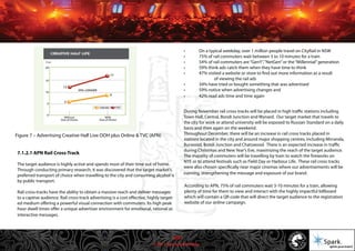 © 2011 Spark Advertising
7.1.2.1 APN Rail Cross-Track
The target audience is highly active and spends most of their time out of home.
Through conducting primary research, it was discovered that the target market’s
preferred transport of choice when travelling to the city and consuming alcohol is
by public transport.
Rail cross-tracks have the ability to obtain a massive reach and deliver messages
to a captive audience. Rail cross-track advertising is a cost effective, highly target-
ed medium offering a powerful visual connection with commuters. Its high peak
hour dwell times offer a unique advertiser environment for emotional, rational or
interactive messages.
• On a typical weekday, over 1 million people travel on CityRail in NSW
• 75% of rail commuters wait between 3 to 10 minutes for a train
• 54% of rail commuters are“GenY”,“NetGen”or the“Millennial”generation
• 59% think ads catch them when they have time to think
• 47% visited a website or store to find out more information as a result
of viewing the rail ads
• 34% have tried or bought something that was advertised
• 59% notice when advertising changes and
• 42% read ads time and time again
During November rail cross-tracks will be placed in high traffic stations including
Town Hall, Central, Bondi Junction and Wynard. Our target market that travels to
the city for work or attend university will be exposed to Russian Standard on a daily
basis and then again on the weekend.
Throughout December, there will be an increase in rail cross tracks placed in
stations located in the city and around major shopping centres, including Mirranda,
Burwood, Bondi Junction and Chatswood. There is an expected increase in traffic
during Christmas and New Year’s Eve, maximizing the reach of the target audience.
The majority of commuters will be travelling by train to watch the fireworks on
NYE or to attend festivals such as Field Day or Harbour Life. These rail cross tracks
were also chosen specifically near major cinemas where our advertisements will be
running, strengthening the message and exposure of our brand.
According to APN, 75% of rail commuters wait 3-10 minutes for a train, allowing
plenty of time for them to view and interact with the highly impactful billboard
which will contain a QR code that will direct the target audience to the registration
website of our online campaign.
Figure 7 – Advertising Creative Half Live OOH plus Online & TVC (APN)
33/57
 