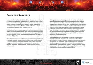 © 2011 Spark Advertising
Executive Summary
Russian Standard Vodka’s 300ml Vodka Citrus glass and can premixed
RTD product is the prestige vodka producer’s lowest cost point of entry
for consumers. Maintaining the brand’s prestige characteristics, whilst
forging a position in the vodka RTD category, aligned to authentic
experiences and consumer affiliation with Music, Fashion & Cinema has
seen sales build gradually since its launch in 2010.
With the crucial summer season approaching, Russian Standard Vodka is
seeking to consolidate the strength of its sponsorship, advertising, sales
promotion and public relations activity conducted throughout FY 10/11,
and focus precision activity aimed at boosting the profile and sales of
the Citrus RTD product.
Through extensive research and planning Spark Advertising has devised
a campaign designed to reach the target audience at the points where
a purchase decision is being executed, with tools to drive consumer
engagement with the brand, and resonate with the consumer’s
desire for excitement, new experiences, connectivity and positive
reinforcement.
Utilising technologies that integrate with the devices carried by the
target audience, and allowing the campaign message to be received,
processed, interacted with and rebroadcast by the consumer, at the
time and place most effective for them, whilst generating entertainment
content intended to have a high pass on value, reinforced by the target
audience’s needs for affiliation and affirmation will see the campaign
fulfilling its communication objectives whilst generating maximum
value from bought, owned and earned media. Successfully rolling out
the campaign and ensuring that the activity is accurately monitored
and efficiently responded to will ensure optimal ROI, manifesting the
campaign’s marketing objectives.
Strategically executing the campaign in cinemas, online, outdoor,
through social media, at point of sale and in venues through the
summer of 2011/12, with a creative concept focused on high consumer
engagement and interaction, facilitating the option on continued
consumer engagement beyond the campaign framework, building a
direct, valuable, link to the target audience, fostering consumer brand
loyalty and providing the scope for future upgrading to premium and
super-premium Russian Standard Vodka products.
 