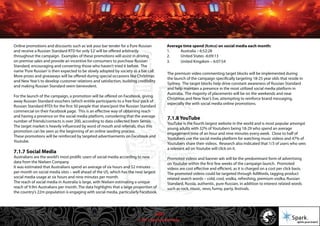 © 2011 Spark Advertising
Online promotions and discounts such as‘ask your bar tender for a Pure Russian
and receive a Russian Standard RTD for only $2’will be offered arbitrarily
throughout the campaign. Examples of these promotions will assist in driving
on premise sales and provide an incentive for consumers to purchase Russian
Standard, encouraging and converting those who haven’t tried it before. The
name‘Pure Russian’is then expected to be slowly adopted by society as a bar call.
More prizes and giveaways will be offered during special occasions like Christmas
and New Year’s to develop customer relations and satisfaction, building credibility
and making Russian Standard seem benevolent.
For the launch of the campaign, a promotion will be offered on Facebook, giving
away Russian Standard vouchers (which entitle participants to a free four pack of
Russian Standard RTD) for the first 50 people that share/post the Russian Standard
commercial on their Facebook page. This is an effective way of obtaining reach
and having a presence on the social media platform, considering that the average
number of friends/contacts is over 200, according to data collected from Sensis.
The target market is heavily influenced by word of mouth and referrals, thus this
promotion can be seen as the beginning of an online seeding process.
These promotions will be reinforced by targeted advertisements on Facebook and
Youtube.
7.1.7 Social Media
Australians are the world’s most prolific users of social media according to new
data from the Nielsen Company.
It was estimated that Australians spend an average of six hours and 52 minutes
per month on social media sites – well ahead of the US, which has the next largest
social media usage at six hours and nine minutes per month.
The reach of social media in Australia is large, with Nielsen estimating a unique
reach of 9.9m Australians per month. The data highlights that a large proportion of
the country’s 22m population is engaging with social media, particularly Facebook.
Average time spend (h:m:s) on social media each month:
1. Australia – 6:52:28
2. United States -6:09:13
3. United Kingdom – 6:07:54
The premium video commenting target blocks will be implemented during
the launch of the campaign specifically targeting 18-25 year olds that reside in
Sydney. The target blocks help drive constant awareness of Russian Standard
and help maintain a presence in the most utilized social media platform in
Australia. The majority of placements will be on the weekends and near
Christmas and New Year’s Eve, attempting to reinforce brand messaging,
especially the with social media online promotions.
7.1.8 YouTube
YouTube is the fourth largest website in the world and is most popular amongst
young adults with 32% of Youtubers being 18-29 who spend an average
engagement time of an hour and nine minutes every week. Close to half of
Youtubers use the social media platform for watching music videos and 47% of
Youtubers share their videos. Research also indicated that 1/3 of users who sees
a relevant ad on Youtube will click on it.
Promoted videos and banner ads will be the predominant form of advertising
on Youtube within the first few weeks of the campaign launch. Promoted
videos are cost effective and efficient, as it is charged on a cost per click basis.
The promoted videos could be targeted through AdWords, tagging product
related search words – cold, cool, vodka, refreshing, premium vodka, Russian
Standard, Russia, authentic, pure Russian, in addition to interest related words
such as rock, music, vevo, funny, party, festivals.
40/57
 