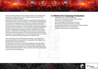 © 2011 Spark Advertising
Banner ads will be placed under the categories which are most likely to be
viewed by our target market – Music, Comedy, Entertainment, Film and
Animation and Peoples and Blogs.
During the first week of university holiday, an expandable masthead will be
implemented on the Youtube homepage. It is the highest profile placement
on site and has the highest impact, containing an interaction rate of 14%.
Around this time, in video ads will be placed together with banner ads to
maximize impact and frequency. This combination will be placed on popular
Youtube channels including the communitychannel, WongFuProductions,
kevjumba, niggahigga, chonnyday, yourchonny, raywilliamjohnson, vevo,
fpsrussia. A small portion of the budget will be set aside to ensure that the
online video commercial appears in the most viewed section of the Youtube
homepage. The homepage audience is actively looking for their next video to
watch, so would be particularly receptive to our advertisement.
These online placements will be flighted specifically to create brand and
campaign awareness a few days prior to the weekend where citylights and
the promotional crews will be active.
One week prior to Christmas, viral content will appear in the most viewed
and the top favourite section of the Youtube homepage. This will then be
reinforced by in video and banner ads on Youtube and citylights and public
relations the following weekend. The viral content will assist in generate talk
especially at Christmas gatherings.
7.2 Metrics for Campaign Evaluation
• Participation rate in online competition
• Click Thru and conversion rate of ads placed online
• Participation in online promotions
• How many people used QR code to access site
• Measurement of sales during & after campaign
• Accumulated fans/followers since the launch of the campaign
• Number of impressions on sites advertised
• Conduct market research for brand awareness
41/57
 