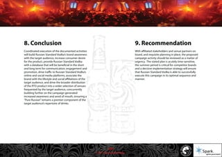 © 2011 Spark Advertising
8. Conclusion
Coordinated execution of the documented activities
will build Russian Standard Vodka’s brand awareness
with the target audience, increase consumer desire
for the product, provide Russian Standard Vodka
with a database that will be beneficial in the short
and long term for communication, engagement and
promotion, drive traffic to Russian Standard Vodka’s
online and social media platforms, associate the
brand with the lifestyle and social affiliations of the
target audience, and drive the broader distribution
of the RTD product into a wider selection of venues
frequented by the target audience, concurrently
building further on the campaign generated
increased awareness and word of mouth, ensuring a
“Pure Russian”remains a premier component of the
target audience’s repertoire of drinks.
9. Recommendation
With affiliated stakeholders and venue partners on
board, and requisite planning in place, the proposed
campaign activity should be reviewed as a matter of
urgency. The stated plan is acutely time-sensitive,
the summer period is critical for competitor brands
and a decisive implementation strategy will ensure
that Russian Standard Vodka is able to successfully
execute this campaign in its optimal sequence and
manner.
45/57
 