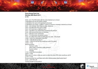 © 2011 Spark Advertising
Focus Group Time Line
Monday 28th March 2011
n=16
(4:40 – 6:15) The RTD bottle with the name blacked-out is shown
(10:00) When the full size bottle is shown
(12:46) When the name of the product is disclosed
(13:00) When any images / graphics / current or previous campaign materials are shown
(0:40 – 2:45) Lifestyle: what they do, when, where etc.
(2:40 - 4:35) Why/who they go to a club?
(3:44 - 4:37) How does a night out start?
(4:43 – 5:30) When was asked if they would buy this product
(5:28 – 6:00) General discussion on drinking
(6:17 – 6:48) Discussion on festivals
(6:45 – 7:15) Discussion on alcohol content
(7:50 – 8:15) What they prefer to drink when at a club – (first drink)
(10:00 - 10:50) First impression of the RTD
(11:00 - 12:06) Would you buy it?
(10:00 – 13:00) If at the bar how would you order this drink?
(14:30 – 17:25)
Word association
• Premium vodka
• What makes a premium vodka premium
• Russian culture
• Prestige:
(17:35 –22:05) Word association
(20:20 – 21:00)
When you’re in a bar or club, you want to order this drink (RTD) what would you call it?
(21:03 – 21:44)
Do you associate the word black with other alcohol product like double black?
(21:51 – 23:47) Bar call:
(23:50) Changes to the product:
50/57
 