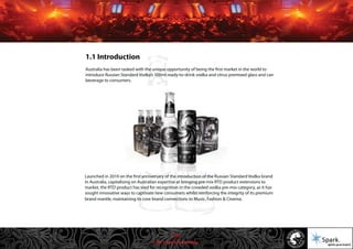 © 2011 Spark Advertising
Launched in 2010 on the first anniversary of the introduction of the Russian Standard Vodka brand
in Australia, capitalising on Australian expertise at bringing pre-mix RTD product extensions to
market, the RTD product has vied for recognition in the crowded vodka pre-mix category, as it has
sought innovative ways to captivate new consumers whilst reinforcing the integrity of its premium
brand mantle, maintaining its core brand connections to Music, Fashion & Cinema.
1.1 Introduction
Australia has been tasked with the unique opportunity of being the first market in the world to
introduce Russian Standard Vodka’s 300ml ready-to-drink vodka and citrus premixed glass and can
beverage to consumers.
3/57
 