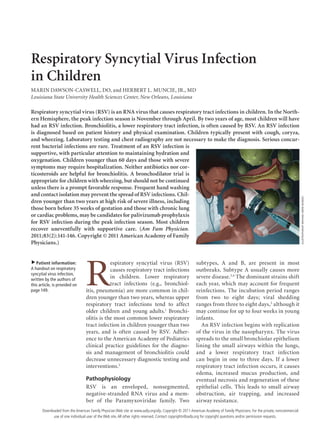 January 15, 2011 ◆
Volume 83, Number 2 www.aafp.org/afp American Family Physician  141
Respiratory Syncytial Virus Infection
in Children
MARIN DAWSON-CASWELL, DO, and HERBERT L. MUNCIE, JR., MD
Louisiana State University Health Sciences Center, New Orleans, Louisiana
R
espiratory syncytial virus (RSV)
causes respiratory tract infections
in children. Lower respiratory
tract infections (e.g., bronchiol-
itis, pneumonia) are more common in chil-
dren younger than two years, whereas upper
respiratory tract infections tend to affect
older children and young adults.1
Bronchi-
olitis is the most common lower respiratory
tract infection in children younger than two
years, and is often caused by RSV. Adher-
ence to the American Academy of Pediatrics
clinical practice guidelines for the diagno-
sis and management of bronchiolitis could
decrease unnecessary diagnostic testing and
interventions.2
Pathophysiology
RSV is an enveloped, nonsegmented,
negative-stranded RNA virus and a mem-
ber of the Paramyxoviridae family. Two
subtypes, A and B, are present in most
outbreaks. Subtype A usually causes more
severe disease.3,4
The dominant strains shift
each year, which may account for frequent
reinfections. The incubation period ranges
from two to eight days; viral shedding
ranges from three to eight days,5
although it
may continue for up to four weeks in young
infants.
An RSV infection begins with replication
of the virus in the nasopharynx. The virus
spreads to the small bronchiolar epithelium
lining the small airways within the lungs,
and a lower respiratory tract infection
can begin in one to three days. If a lower
respiratory tract infection occurs, it causes
edema, increased mucus production, and
eventual necrosis and regeneration of these
epithelial cells. This leads to small airway
obstruction, air trapping, and increased
airway resistance.
Respiratory syncytial virus (RSV) is an RNA virus that causes respiratory tract infections in children. In the North-
ern Hemisphere, the peak infection season is November through April. By two years of age, most children will have
had an RSV infection. Bronchiolitis, a lower respiratory tract infection, is often caused by RSV. An RSV infection
is diagnosed based on patient history and physical examination. Children typically present with cough, coryza,
and wheezing. Laboratory testing and chest radiography are not necessary to make the diagnosis. Serious concur-
rent bacterial infections are rare. Treatment of an RSV infection is
supportive, with particular attention to maintaining hydration and
oxygenation. Children younger than 60 days and those with severe
symptoms may require hospitalization. Neither antibiotics nor cor-
ticosteroids are helpful for bronchiolitis. A bronchodilator trial is
appropriate for children with wheezing, but should not be continued
unless there is a prompt favorable response. Frequent hand washing
and contact isolation may prevent the spread of RSV infections. Chil-
dren younger than two years at high risk of severe illness, including
those born before 35 weeks of gestation and those with chronic lung
or cardiac problems, may be candidates for palivizumab prophylaxis
for RSV infection during the peak infection season. Most children
recover uneventfully with supportive care. (Am Fam Physician.
2011;83(2):141-146. Copyright © 2011 American Academy of Family
Physicians.)
▲
Patient information:
A handout on respiratory
syncytial virus infection,
written by the authors of
this article, is provided on
page 149.
ILLUSTRATIONBYMICHAELKRESS-RUSSICK
Downloaded from the American Family Physician Web site at www.aafp.org/afp. Copyright © 2011 American Academy of Family Physicians. For the private, noncommercial
use of one individual user of the Web site.All other rights reserved. Contact copyrights@aafp.org for copyright questions and/or permission requests.
 