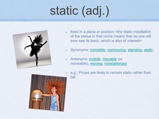 static (adj.)
    fixed in a place or position <the static installation
    of the statue in that niche means that no one will
    ever see its back, which is also of interest>

    Synonyms: immobile, nonmoving, standing, static

    Antonyms: mobile, movable (or
    moveable), moving, nonstationary

    e.g.: Prices are likely to remain static rather than
    fall.
 
