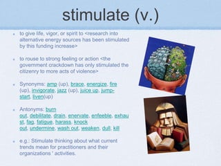 stimulate (v.)
to give life, vigor, or spirit to <research into
alternative energy sources has been stimulated
by this funding increase>

to rouse to strong feeling or action <the
government crackdown has only stimulated the
citizenry to more acts of violence>

Synonyms: amp (up), brace, energize, fire
(up), invigorate, jazz (up), juice up, jump-
start, liven(up)

Antonyms: burn
out, debilitate, drain, enervate, enfeeble, exhau
st, fag, fatigue, harass, knock
out, undermine, wash out, weaken, dull, kill

e.g.: Stimulate thinking about what current
trends mean for practitioners and their
organizations ' activities.
 