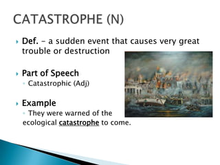    Def. - a sudden event that causes very great
    trouble or destruction

   Part of Speech
    ◦ Catastrophic (Adj)

   Example
    ◦ They were warned of the
    ecological catastrophe to come.
 