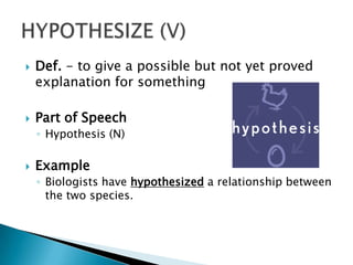    Def. - to give a possible but not yet proved
    explanation for something

   Part of Speech
    ◦ Hypothesis (N)

   Example
    ◦ Biologists have hypothesized a relationship between
      the two species.
 