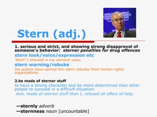 Stern (adj.)
1. serious and strict, and showing strong disapproval of
someone's behavior: sterner penalties for drug offences
stern look/voice/expression etc
'Wait!' I shouted in my sternest voice.
stern warning/rebuke
His actions have earned him stern rebukes from human-rights
organizations.

2.be made of sterner stuff
to have a strong character and be more determined than other
people to succeed in a difficult situation:
 Ann, made of sterner stuff than I, refused all offers of help.


—sternly adverb
—sternness noun [uncountable]
 