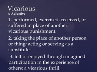 Vicarious
   Adjective

1. performed, exercised, received, or
suffered in place of another:
vicarious punishment.
2. taking the place of another person
or thing; acting or serving as a
substitute.
 3. felt or enjoyed through imagined
participation in the experience of
others: a vicarious thrill.
 
