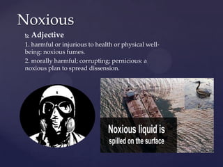 Noxious
   Adjective
1. harmful or injurious to health or physical well-
being: noxious fumes.
2. morally harmful; corrupting; pernicious: a
noxious plan to spread dissension.
 