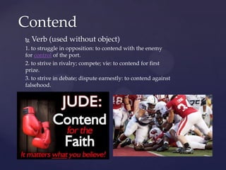 Contend
   Verb (used without object)
1. to struggle in opposition: to contend with the enemy
for control of the port.
2. to strive in rivalry; compete; vie: to contend for first
prize.
3. to strive in debate; dispute earnestly: to contend against
falsehood.
 