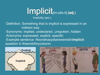 [im-plis-it]
                   Implicitly (adv.)

·Definition: Something that is implicit is expressed in an
             indirect way
·Synonyms: implied, undeclared, unspoken, hidden
·Antonyms: expressed, explicit, specific
·Example sentence: Noonehasyetansweredinimplicit
question in theendofmycolumn.
 