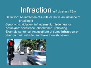 [in-frak-shuhn]
·Definition: An infraction of a rule or law is an instance of
            breaking it
·Synonyms: violation, infringement, misdemeanor
·Antonyms: obedience, observance, upholding
·Example sentence: Accusethem of some infraction or
other on their website, and have themshutdown.
 