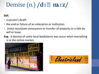 Demise (n.) /dɪˈmʌɪz/
Def.
• a person’s death
• the end or failure of an enterprise or institution
• [mass noun]Law conveyance or transfer of property or a title by
  will or lease
Exp. A demise of some local bookstores was occur when everything
  is in the online market.
 