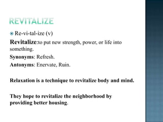  Re-vi-tal-ize   (v)
Revitalize:to put new strength, power, or life into
something.
Synonyms: Refresh.
Antonyms: Enervate, Ruin.

Relaxation is a technique to revitalize body and mind.

They hope to revitalize the neighborhood by
providing better housing.
 