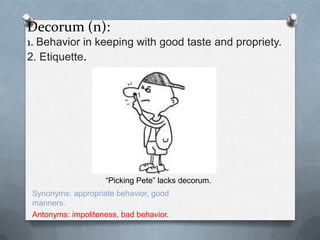 Decorum (n):
1. Behavior in keeping with good taste and propriety.
2. Etiquette.




                    “Picking Pete” lacks decorum.
 Synonyms: appropriate behavior, good
 manners.
 Antonyms: impoliteness, bad behavior.
 