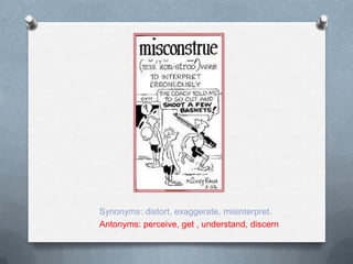 Synonyms: distort, exaggerate, misinterpret.
Antonyms: perceive, get , understand, discern
 