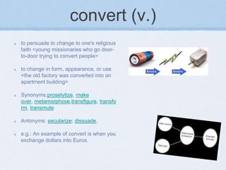 convert (v.)
to persuade to change to one's religious
faith <young missionaries who go door-
to-door trying to convert people>

to change in form, appearance, or use
<the old factory was converted into an
apartment building>

Synonyms:proselytize, make
over, metamorphose,transfigure, transfo
rm, transmute

Antonyms: secularize; dissuade,

e.g.: An example of convert is when you
exchange dollars into Euros.
 