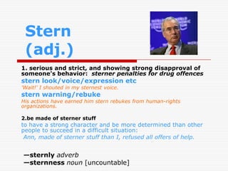 Stern
 (adj.)
1. serious and strict, and showing strong disapproval of
someone's behavior: sterner penalties for drug offences
stern look/voice/expression etc
'Wait!' I shouted in my sternest voice.
stern warning/rebuke
His actions have earned him stern rebukes from human-rights
organizations.

2.be made of sterner stuff
to have a strong character and be more determined than other
people to succeed in a difficult situation:
 Ann, made of sterner stuff than I, refused all offers of help.


—sternly adverb
—sternness noun [uncountable]
 