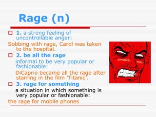 Rage (n)
 1. a strong feeling of
   uncontrollable anger:
Sobbing with rage, Carol was taken
   to the hospital.
 2. be all the rage
   informal to be very popular or
   fashionable:
   DiCaprio became all the rage after
   starring in the film 'Titanic’.
 3. rage for something
   a situation in which something is
   very popular or fashionable:
the rage for mobile phones
 