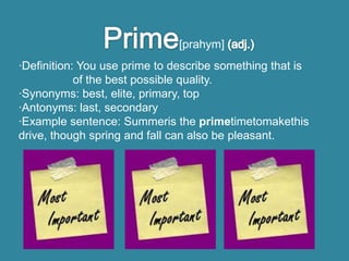 [prahym]
·Definition: You use prime to describe something that is
            of the best possible quality.
·Synonyms: best, elite, primary, top
·Antonyms: last, secondary
·Example sentence: Summeris the primetimetomakethis
drive, though spring and fall can also be pleasant.
 