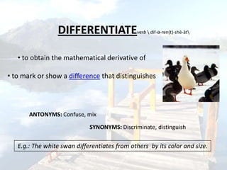 DIFFERENTIATE                 verb  dif-ə-ren(t)-shē-āt




   • to obtain the mathematical derivative of

• to mark or show a difference that distinguishes




       ANTONYMS: Confuse, mix

                             SYNONYMS: Discriminate, distinguish


   E.g.: The white swan differentiates from others by its color and size.
 