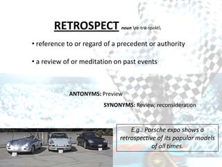 RETROSPECT             noun re-trə-spekt


• reference to or regard of a precedent or authority

• a review of or meditation on past events



            ANTONYMS: Preview
                        SYNONYMS: Review, reconsideration



                                 E.g.: Porsche expo shows a
                             retrospective of its popular models
                                         of all times.
 