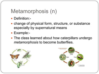 Metamorphosis (n)
 Definition:-
 change of physical form, structure, or substance
  especially by supernatural means
 Example:-
 The class learned about how caterpillars undergo
  metamorphosis to become butterflies.
 