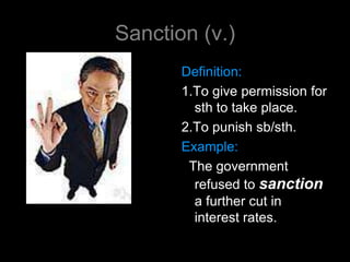 Sanction (v.)
       Definition:
       1.To give permission for
         sth to take place.
       2.To punish sb/sth.
       Example:
        The government
         refused to sanction
         a further cut in
         interest rates.
 