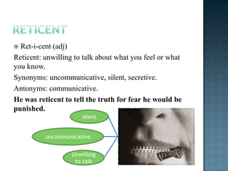  Ret-i-cent (adj)
Reticent: unwilling to talk about what you feel or what
you know.
Synonyms: uncommunicative, silent, secretive.
Antonyms: communicative.
He was reticent to tell the truth for fear he would be
punished.
                      silent


          uncommunicative


                   Unwilling
                    to talk
 