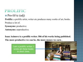  Pro-lif-ic    (adj)
Prolific: a prolific artist, writer etc produces many works of art, books.
Produce a lot of.
Synonyms: productive.
Antonyms: unproductive.

Isaac Asimove is a prolific writer. 506 of his works being published.
The more productive we can be, the more money we earn .

         I am a prolific writer. I
          wrote all these books
             in short time.
 