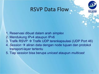 RSVP Data Flow 1.  Reservasi dibuat dalam arah  simplex   2.  Mendukung IPv4 ataupun IPv6 3.  Trafik RSVP    Trafik UDP terenkapsulasi (UDP Port 46) 4.  Session     aliran data dengan node tujuan dan protokol  transport-layer tertentu 5.  Tiap  session  bisa berupa  unicast  ataupun  multicast 