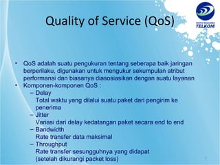 Quality of Service (QoS) QoS adalah suatu pengukuran tentang seberapa baik jaringan berperilaku, digunakan untuk mengukur sekumpulan atribut performansi dan biasanya diasosiasikan dengan suatu layanan Komponen-komponen QoS : Delay Total waktu yang dilalui suatu paket dari pengirim ke penerima Jitter Variasi dari delay kedatangan paket secara end to end Bandwidth Rate transfer data maksimal  Throughput Rate transfer sesungguhnya yang didapat (setelah dikurangi packet loss) 