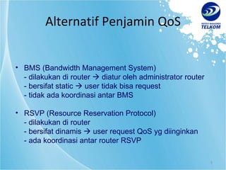 Alternatif Penjamin QoS BMS (Bandwidth Management System) - dilakukan di router    diatur oleh administrator router - bersifat static    user tidak bisa request - tidak ada koordinasi antar BMS RSVP (Resource Reservation Protocol) - dilakukan di router - bersifat dinamis    user request QoS yg diinginkan - ada koordinasi antar router RSVP 