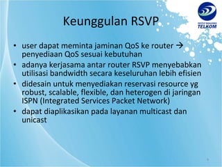Keunggulan RSVP user dapat meminta jaminan QoS ke router    penyediaan QoS sesuai kebutuhan adanya kerjasama antar router RSVP menyebabkan utilisasi bandwidth secara keseluruhan lebih efisien didesain untuk menyediakan reservasi resource yg robust, scalable, flexible, dan heterogen di jaringan ISPN (Integrated Services Packet Network) dapat diaplikasikan pada layanan multicast dan unicast 