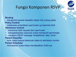 Fungsi Komponen RSVP Routing mengontrol packet classifier dalam hal routing paket Policy Control melakukan autentikasi user/router yg meminta QoS Admission Control menerima QoS request dari user/router mengalokasikan resource untuk memenuhi permintaan mengirim RSVP message “established” atau “error” Packet Classifier sortir paket sesuai ketentuan kelas dr admission control Packet Scheduler memastikan suatu kelas mendapatkan QoS-nya 