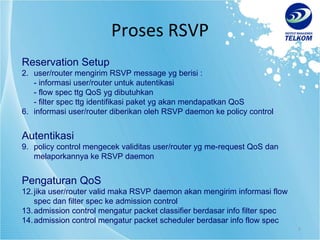 Proses RSVP Reservation Setup user/router mengirim RSVP message yg berisi : - informasi user/router untuk autentikasi - flow spec ttg QoS yg dibutuhkan - filter spec ttg identifikasi paket yg akan mendapatkan QoS informasi user/router diberikan oleh RSVP daemon ke policy control Autentikasi policy control mengecek validitas user/router yg me-request QoS dan melaporkannya ke RSVP daemon Pengaturan QoS jika user/router valid maka RSVP daemon akan mengirim informasi flow spec dan filter spec ke admission control admission control mengatur packet classifier berdasar info filter spec admission control mengatur packet scheduler berdasar info flow spec 