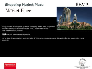 Shopping Market Place
Inaugurado em 95 pelo grupo Iguatemi, o shopping Market Place é o primeiro
empreendimento de uso misto do grupo, com 2 torres de escritórios,
onde trabalham 3 mil pessoas.
183 lojas dos mais diversos segmentos.
Mix as áreas de alimentação e lazer com salas de cinema com equipamentos de última geração, sete restaurantes e uma
academia.
 