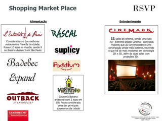 Shopping Market Place
Alimentação Entretenimento
11 salas de cinema, sendo uma sala
XD - Extreme Digital Cinema - com telas
maiores que as convencionais e uma
sonorização ainda mais potente, reunindo
o que há de mais moderno em tecnologia
2D e 3D, além de duas salas com
projeções 3D.
Gelateria Italiana
artesanal com 2 lojas em
São Paulo considerada
uma das principais
sorveterias da cidade
Considerado um dos melhores
restaurantes Francês da cidade.
Possui 10 lojas no mundo, sendo 9
no Brasil e dessas 3 em São Paulo
 
